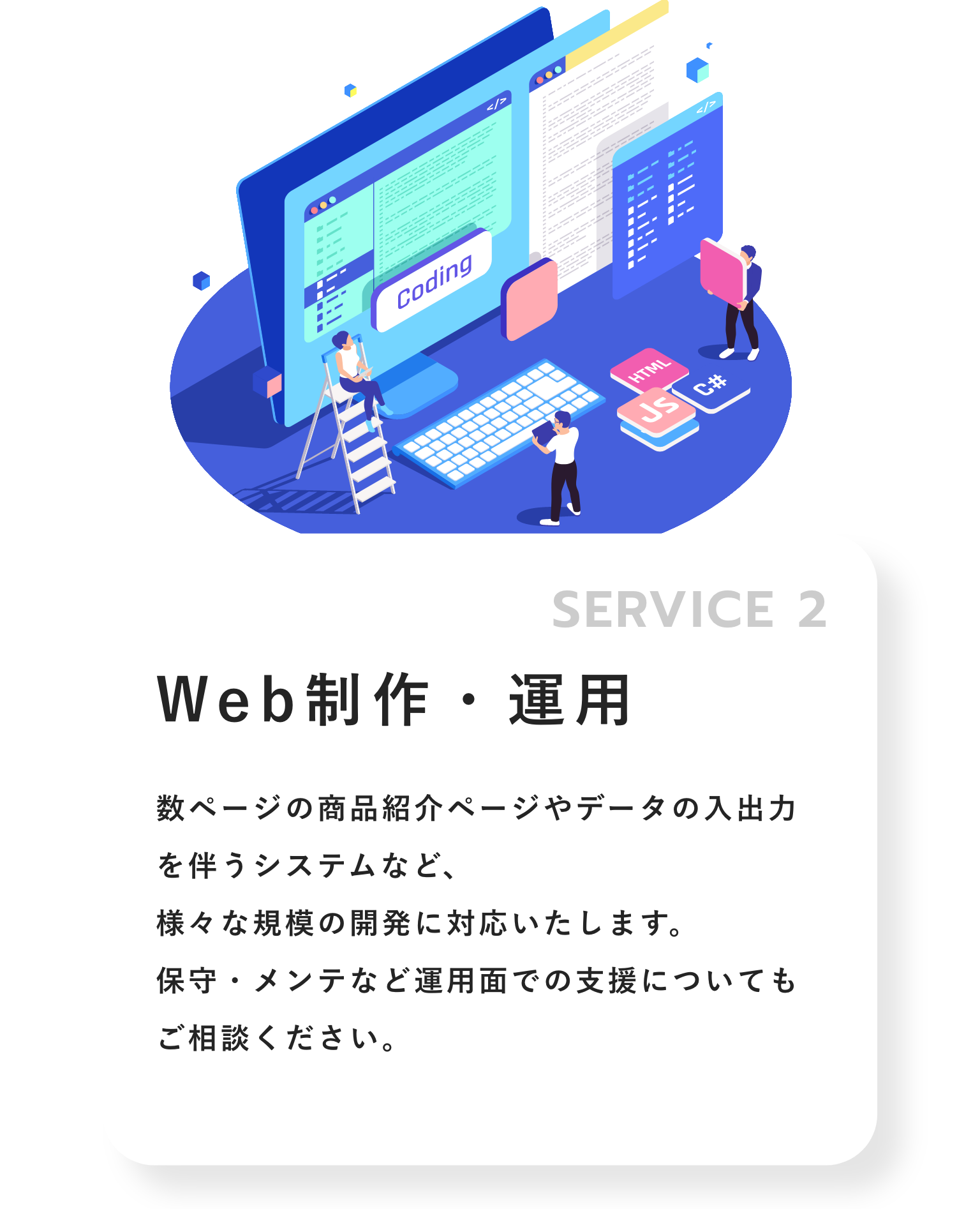SERVICE 02.Web制作・運用 数ページの商品紹介ページやデータの入出力を伴うシステムなど、様々な規模の開発に対応いたします。保守・メンテなど運用面での支援についてもご相談ください。